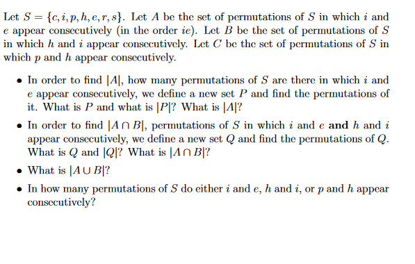 Let S = {c, i, p, h, e, r, s}. Let A be the set of permutations of S in which i and
e appear consecutively (in the order ie). Let B be the set of permutations of S
in which h and i appear consecutively. Let C be the set of permutations of S in
which p and h appear consecutively.
• In order to find [A], how many permutations of S are there in which i and
e appear consecutively, we define a new set P and find the permutations of
it. What is P and what is |P|? What is |4|?
• In order to find |An B, permutations of S in which i and e and h and i
appear consecutively, we define a new set Q and find the permutations of Q.
What is Q and Q? What is An B?
• What is [AU B|?
• In how many permutations of S do either i and e, h and i, or p and h appear
consecutively?