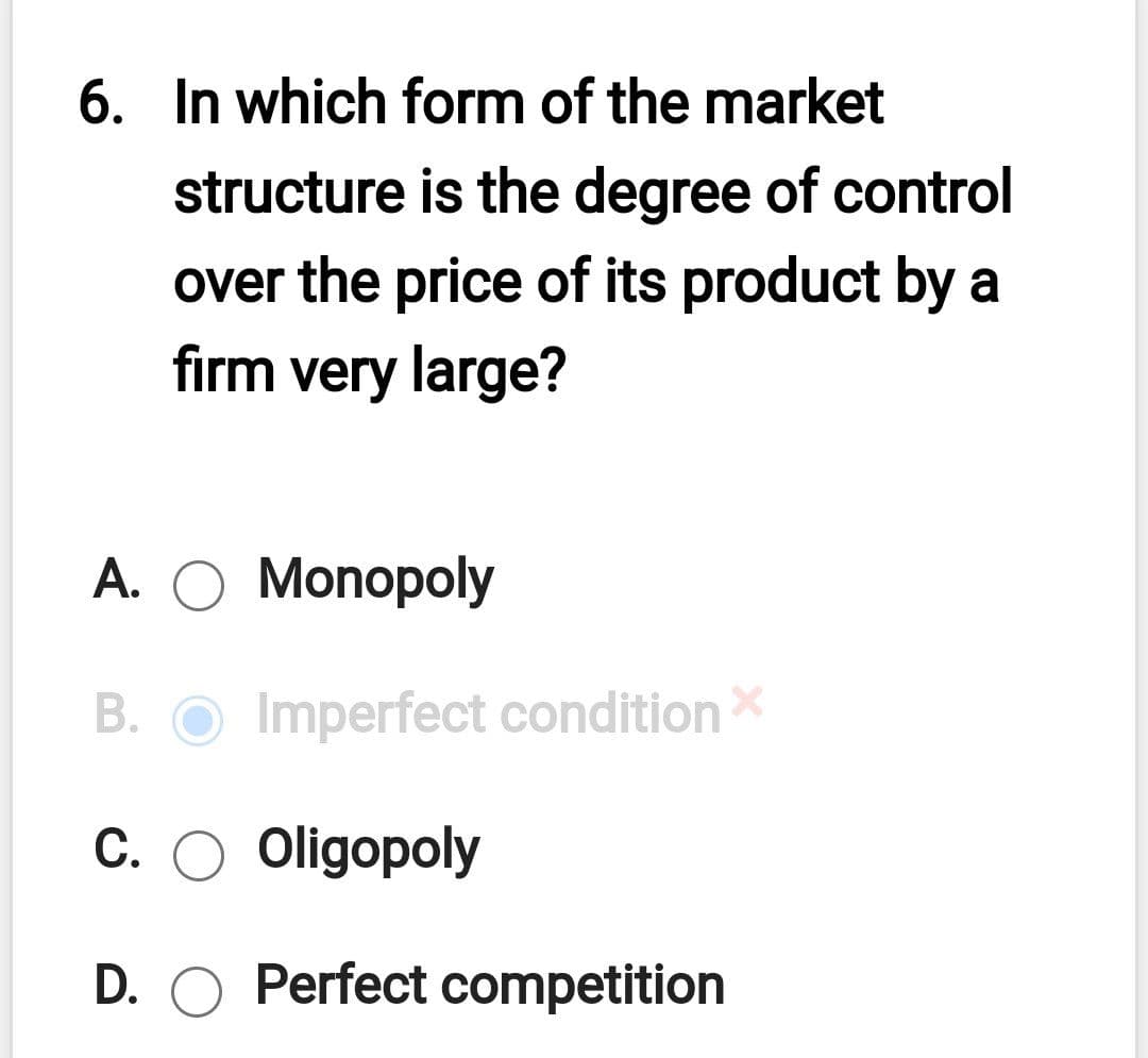 6. In which form of the market
structure is the degree of control
over the price of its product by a
firm very large?
A. O Monopoly
В.
Imperfect conditionX
C. O Oligopoly
D. O Perfect competition
