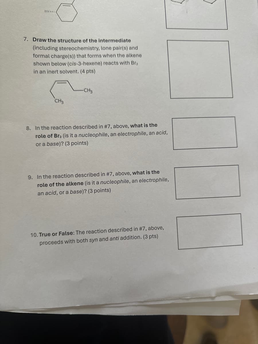 7. Draw the structure of the intermediate
(including stereochemistry, lone pair(s) and
formal charge(s)) that forms when the alkene
shown below (cis-3-hexene) reacts with Br₂
in an inert solvent. (4 pts)
CH3
-CH₂
8. In the reaction described in #7, above, what is the
role of Br2 (is it a nucleophile, an electrophile, an acid,
or a base)? (3 points)
9. In the reaction described in #7, above, what is the
role of the alkene (is it a nucleophile, an electrophile,
an acid, or a base)? (3 points)
10. True or False: The reaction described in #7, above,
proceeds with both syn and anti addition. (3 pts)