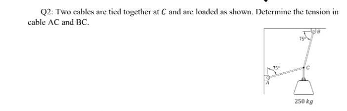 Q2: Two cables are tied together at C and are loaded as shown. Determine the tension in
cable AC and BC.
75
75
250 kg
