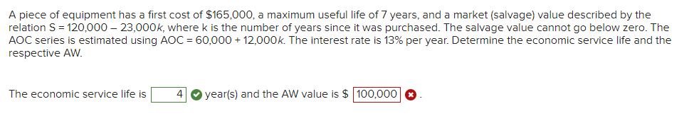 A piece of equipment has a first cost of $165,000, a maximum useful life of 7 years, and a market (salvage) value described by the
relation S= 120,000 – 23,000OK, where k is the number of years since it was purchased. The salvage value cannot go below zero. The
AOC series is estimated using AOC = 60,000 + 12,000k. The interest rate is 13% per year. Determine the economic service life and the
respective AW.
The economic service life is
4 O year(s) and the AW value is $ 100,000 O
