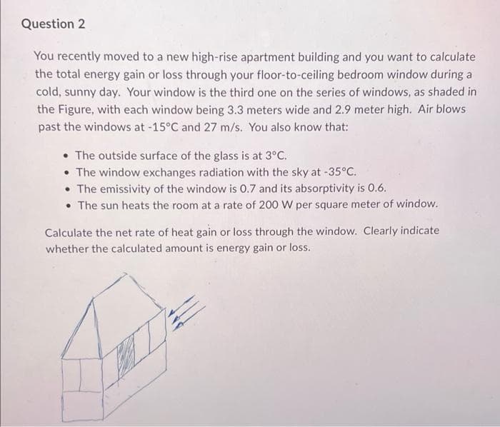 Question 2
You recently moved to a new high-rise apartment building and you want to calculate
the total energy gain or loss through your floor-to-ceiling bedroom window during a
cold, sunny day. Your window is the third one on the series of windows, as shaded in
the Figure, with each window being 3.3 meters wide and 2.9 meter high. Air blows
past the windows at -15°C and 27 m/s. You also know that:
• The outside surface of the glass is at 3°C.
• The window exchanges radiation with the sky at -35°C.
• The emissivity of the window is 0.7 and its absorptivity is 0.6.
• The sun heats the room at a rate of 200 W per square meter of window.
Calculate the net rate of heat gain or loss through the window. Clearly indicate
whether the calculated amount is energy gain or loss.
