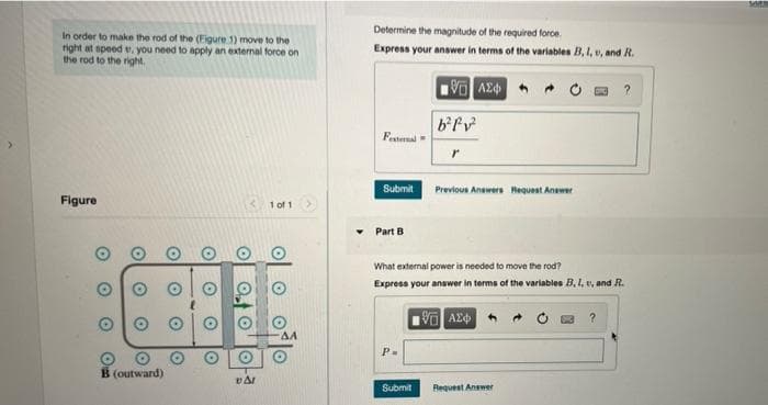 Determine the magnitude of the required force.
In order to make the rod of the (Figure 1) move to the
right at speed v. you need to apply an external force on
the rod to the right.
Express your answer in terms of the variables B, I, v, and R.
bfv
Festaal
Submit
Previous Answers Request Anewer
Figure
1 of 1
Part B
What external power is needed to move the rod?
Express your answer in terms of the variables B, 1, v, and R.
1阿A中
P-
B (outward)
Submit
Request Answer
