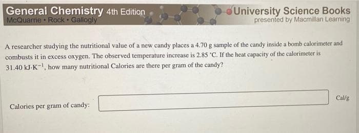 General Chemistry 4th Edition
McQuarrie Rock Gallogly
University Science Books
presented by Macmillan Learning
A researcher studying the nutritional value of a new candy places a 4.70 g sample of the candy inside a bomb calorimeter and
combusts it in excess oxygen. The observed temperature increase is 2.85 "C. If the heat capacity of the calorimeter is
31.40 kJ-K-, how many nutritional Calories are there per gram of the candy?
Cal/g
Calories per gram of candy:
