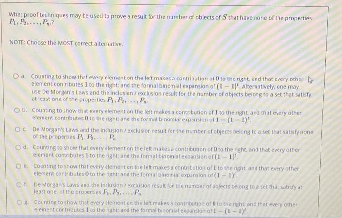 What proof techniques may be used to prove a result for the number of objects of S that have none of the properties
P, P,..., P
NOTE: Choose the MOST correct alternative.
O a. Counting to show that every element on the left makes a contribution of 0 to the right, and that every other
element contributes 1 to the right: and the formal binomial expansion of (1- 1)'. Alternatively, one may
use De Morgan's Laws and the inclusion /exclusion result for the number of objects belong to a set that satisfy
at least one of the properties P, P,.. , P
O b. Counting to show that every element on the left makes a contribution of 1 to the right, and that every other
element contributes 0 to the right: and the formal binomial expansion of 1(1- 1).
O. De Morgan's Laws and the inclusion / exclusion result for the number of objects belong to a set that satisfy none
of the properties P, P P
O d. Counting to show that every element on the left makes a contribution of 0 to the right, and that every other
element contributes 1 to the right: and the formal binomial expansion of (1- 1).
Oe. Counting to show that every element on the left makes a contribution of 1 to the right, and that every other
element contributes 0 to the right: and the formal binomial expansion of (1 - 1)'.
of De Morgan's Laws and the inclusion / exclusion result for the number of objects belong to a set that satisty at
least one of the properties P, Pa,... P.
O8 Counting to show that every element on the left makes a contribution of 0 to the right, and that every other
element contributes 1 to the right: and the formal binomial expansion of 1- (1- 1)
