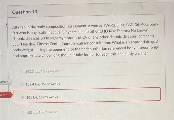 Question 13
After an initial body composition assessment, a woman (Wt-188 lbs; BMI-36; 40% body
fat) who is physically inactive, 39 years old, no other CHD Risk Factors; No known
chronic diseases & No signs/symptoms of CV or any other chronic diseases, comes to
your Health & Fitness Center (non-clinical) for consultation. What is an appropriate goal
body weight - using the upper end of the health-criterion referenced body fatness range
and approximately how long should it take for her to reach this goal body weight?
142.3 lbs: 46-92 weeks
swer
O 152.4 Ibs; 36-72 weeks
rered
165 lbs: 12-23 weeks
152 lbs; 18-36 weeks
