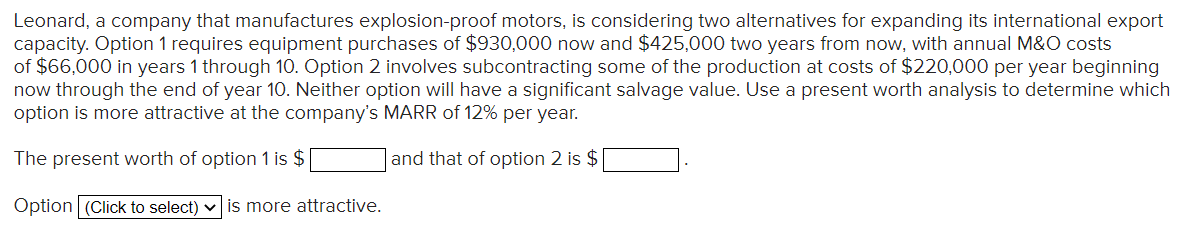 Leonard, a company that manufactures explosion-proof motors, is considering two alternatives for expanding its international export
capacity. Option 1 requires equipment purchases of $930,000 now and $425,000 two years from now, with annual M&O costs
of $66,000 in years 1 through 10. Option 2 involves subcontracting some of the production at costs of $220,000 per year beginning
now through the end of year 10. Neither option will have a significant salvage value. Use a present worth analysis to determine which
option is more attractive at the company's MARR of 12% per year.
The present worth of option 1 is $
and that of option 2 is $
Option (Click to select) v is more attractive.
