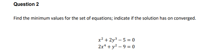 Question 2
Find the minimum values for the set of equations; indicate if the solution has on converged.
x² + 2y3 – 5 = 0
2x* + y2 – 9 = 0
