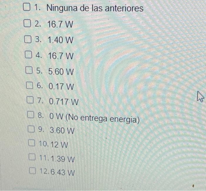 O 1. Ninguna de las anteriores
O 2. 16.7 W
O 3. 1.40 W
O 4. 16.7 W
O 5. 5.60 W
O 6. 0.17 W
O7. 0.717 W
O8. OW (No entrega energia)
9.3.60 W
O10. 12 W
11.1.39 W
12.6.43 W
