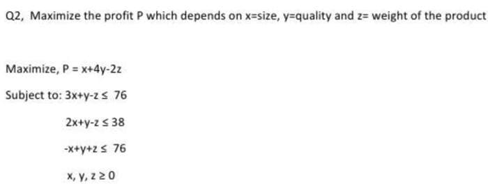 Q2, Maximize the profit P which depends on x=size, y=quality and z= weight of the product
Maximize, P = x+4y-2z
Subject to: 3x+y-z s 76
2x+y-z s 38
-X+y+2< 76
X, y, z 20
