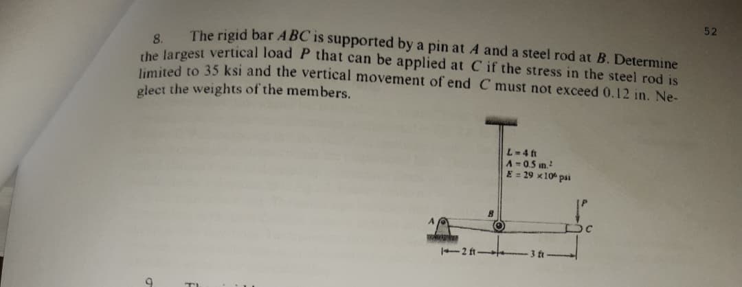 52
The rigid bar ABC 1s supported by a pin at A and a steel rod at B. Determine
8.
he largest vertical load P that can be applied at C if the stress in the steel rod is
limited to 35 ksi and the vertical movement of end C must not exceed 0.12 in. Ne-
glect the weights of the members.
L-4 t
A=0.5 in.
E = 29 x10 pai
-2 ft
3 ft
