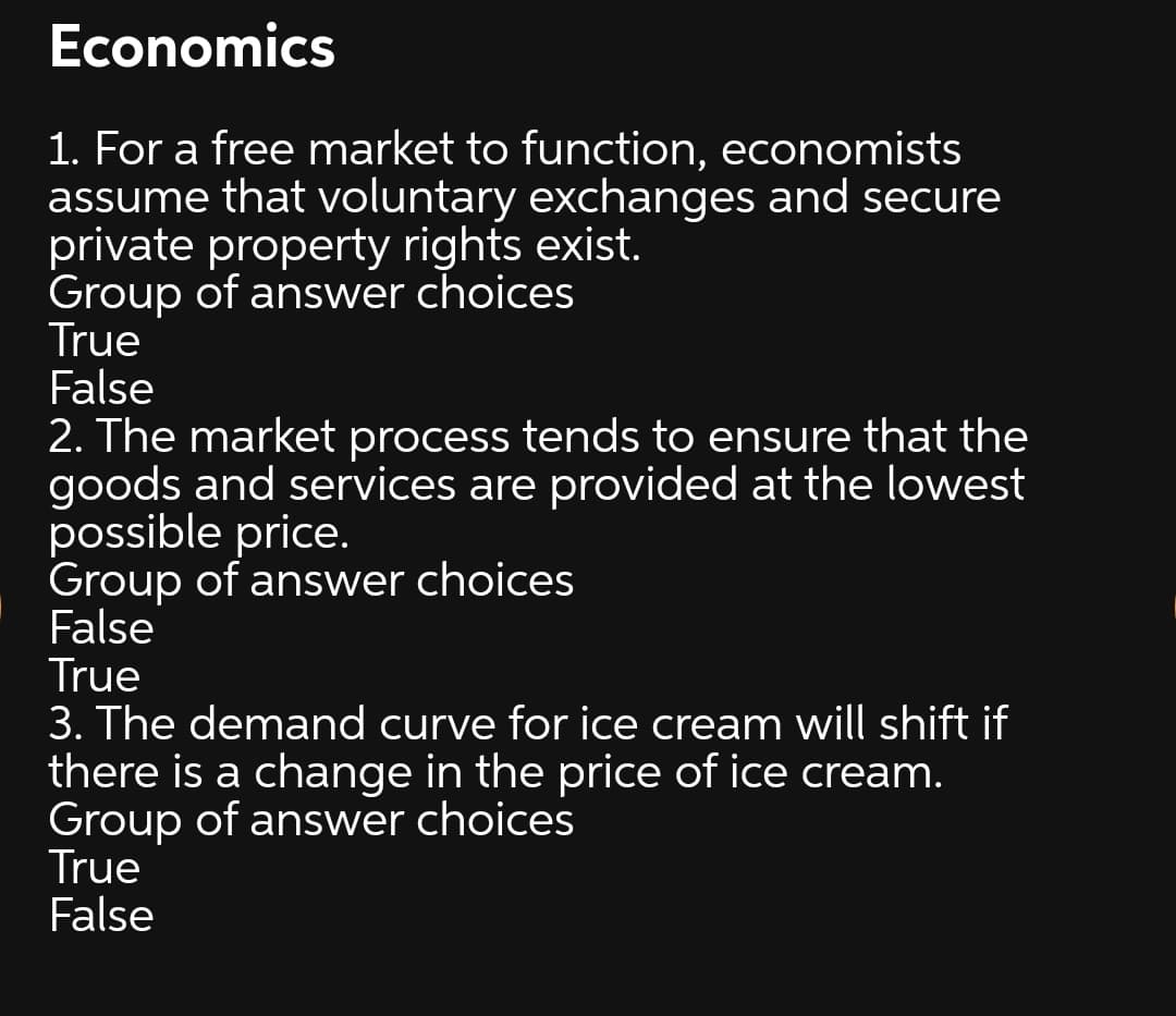 Economics
1. For a free market to function, economists
assume that voluntary exchanges and secure
private property rights exist.
Group of answer choices
True
False
2. The market process tends to ensure that the
goods and services are provided at the lowest
possible price.
Group of answer choices
False
True
3. The demand curve for ice cream will shift if
there is a change in the price of ice cream.
Group of answer choices
True
False
