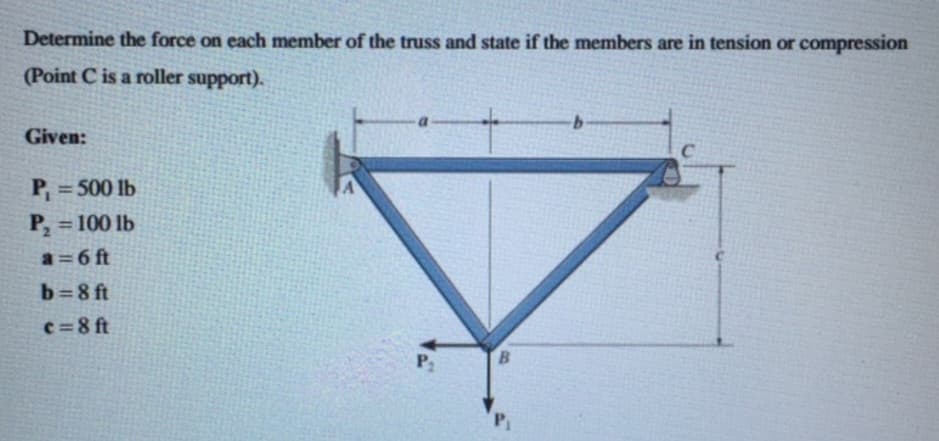 Determine the force on each member of the truss and state if the members are in tension or compression
(Point C is a roller support).
Given:
P₁ = 500 lb
P₂ = 100 lb
a=6 ft
b=8 ft
c=8 ft
P₂
B
b
C