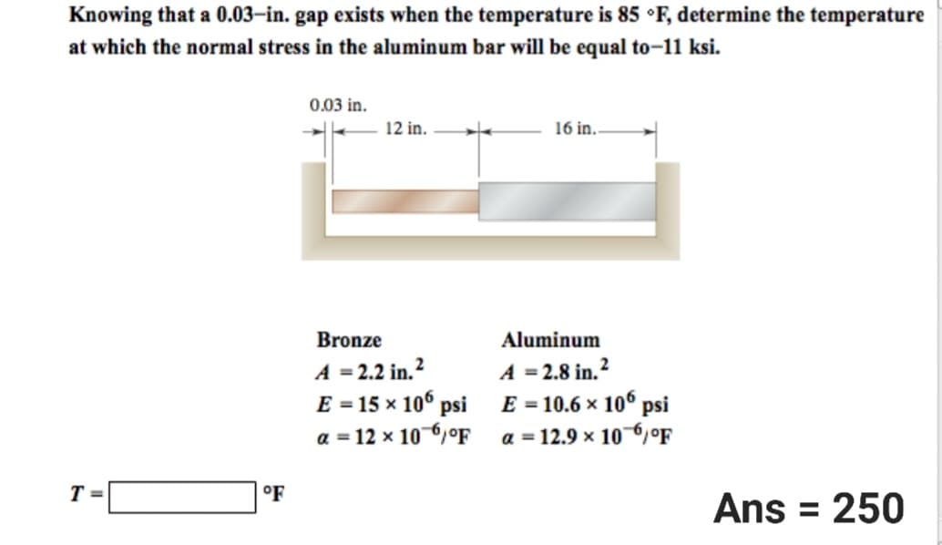 Knowing that a 0.03-in. gap exists when the temperature is 85 °F, determine the temperature
at which the normal stress in the aluminum bar will be equal to-11 ksi.
T=
OF
0.03 in.
12 in.
Bronze
A = 2.2 in.²
E = 15 × 106 psi
a = 12 x 10-6°F
16 in..
Aluminum
A = 2.8 in.²
E = 10.6 × 106 psi
a = 12.9 × 10 6 °F
Ans = 250