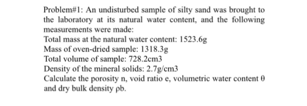 Problem#1: An undisturbed sample of silty sand was brought to
the laboratory at its natural water content, and the following
measurements were made:
Total mass at the natural water content: 1523.6g
Mass of oven-dried sample: 1318.3g
Total volume of sample: 728.2cm3
Density of the mineral solids: 2.7g/cm3
Calculate the porosity n, void ratio e, volumetric water content 0
and dry bulk density pb.