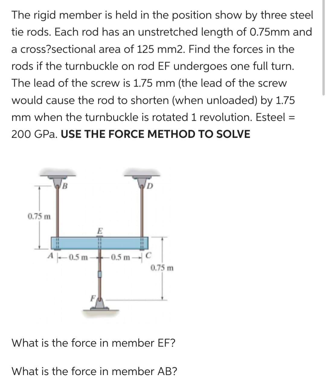 The rigid member is held in the position show by three steel
tie rods. Each rod has an unstretched length of 0.75mm and
a cross?sectional area of 125 mm2. Find the forces in the
rods if the turnbuckle on rod EF undergoes one full turn.
The lead of the screw is 1.75 mm (the lead of the screw
would cause the rod to shorten (when unloaded) by 1.75
mm when the turnbuckle is rotated 1 revolution. Esteel:
200 GPa. USE THE FORCE METHOD TO SOLVE
0.75 m
B
A-0.5 m
-0.5 m-C
0.75 m
What is the force in member EF?
What is the force in member AB?
=