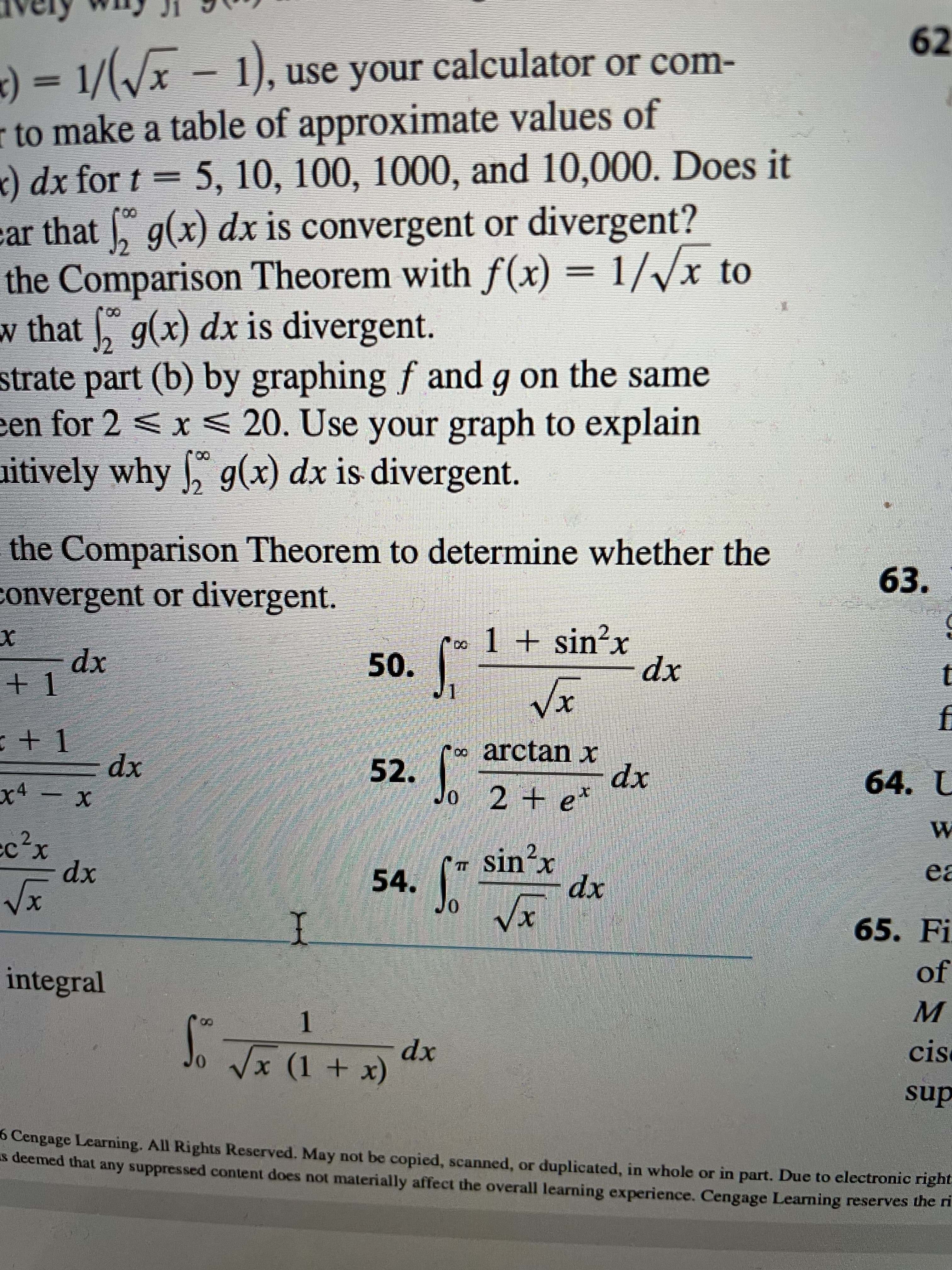 62
use your calculator or com-
r to make a table of approximate values of
x) dx for t = 5, 10, 100, 1000, and 10,000. Does it
car that , g(x) dx is convergent or divergent?
the Comparison Theorem with f(x) = 1//x to
w that g(x) dx is divergent.
strate part (b) by graphing f and
een for 2 < x < 20. Use your graph to explain
uitively why , g(x) dx is divergent.
(*
00
g on the same
the Comparison Theorem to determine whether the
convergent or divergent.
63.
poo 1 + sin²x
+1
xp
xp
+ 1
∞ arctan x
52.
o 2
xp
64. L
x4
2 + e*
xp
2.
2.
IT Sin x
54.
ea
xp
xp
65. Fi
I
integral
of
1.
cisc
хр
sup
(* + 1) X► °f
6 Cengage Learning. All Rights Reserved. May not be copied, scanned, or duplicated, in whole or in part. Due to electronic nght.
s deemed that any suppressed content does not materially affect the overall learning experience. Cengage Learning reserves then
