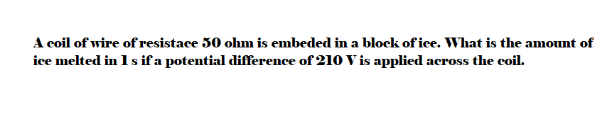 A coil of wire of resistace 50 ohm is embeded in a block of ice. What is the amount of
ice melted in 1 s if a potential difference of 210 V is applied across the coil.
