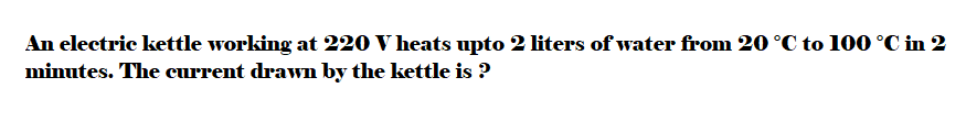 An electric kettle working at 220 V heats upto 2 liters of water from 20 °C to 100 °C in 2
minutes. The current drawn by the kettle is ?
