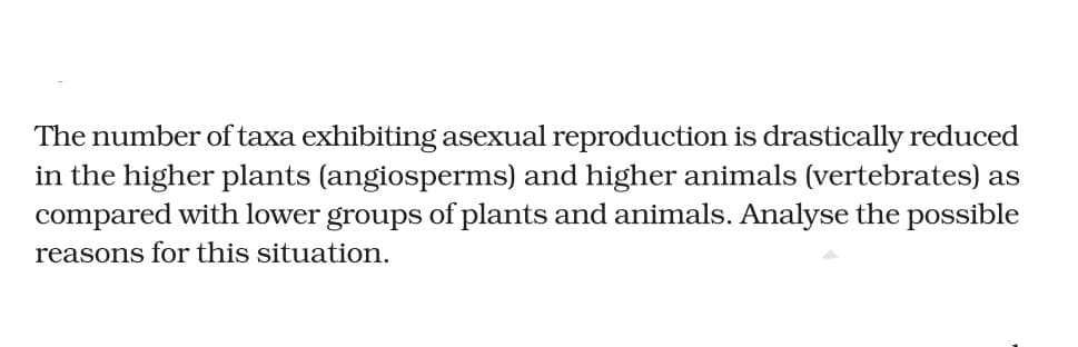 The number of taxa exhibiting asexual reproduction is drastically reduced
in the higher plants (angiosperms) and higher animals (vertebrates) as
compared with lower groups of plants and animals. Analyse the possible
reasons for this situation.
