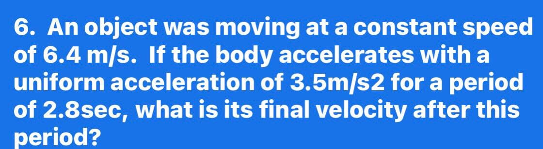 6. An object was moving at a constant speed
of 6.4 m/s. If the body accelerates with a
uniform acceleration of 3.5m/s2 for a period
of 2.8sec, what is its final velocity after this
period?
