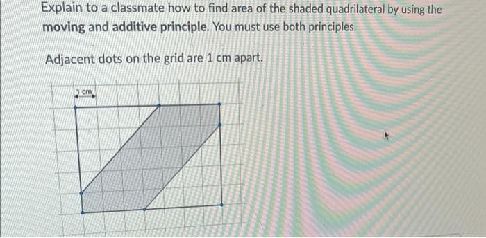 Explain to a classmate how to find area of the shaded quadrilateral by using the
moving and additive principle. You must use both principles.
Adjacent dots on the grid are 1 cm apart.
cm