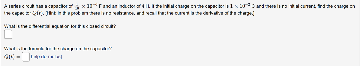 -6
A series circuit has a capacitor of
F and an inductor of 4 H. If the initial charge on the capacitor is 1 × 10-² C and there is no initial current, find the charge on
the capacitor Q(t). [Hint: in this problem there is no resistance, and recall that the current is the derivative of the charge.]
x 10
-2
What is the differential equation for this closed circuit?
What is the formula for the charge on the capacitor?
Q(t) = help (formulas)