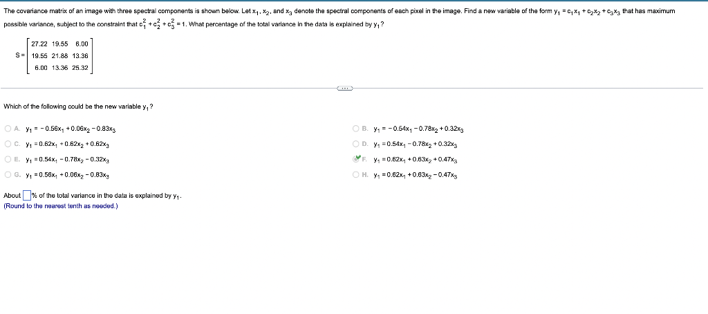 The covariance matrix of an image with three spectral components is shown below. Let x₁, x₂, and x denote the spectral components of each pixel in the image. Find a new variable of the form y₁ = C₁x₁ + ₂x₂ + 3x3 that has maximum
possible variance, subject to the constraint that c+c+c=1. What percentage of the total variance in the data is explained by y₁?
27.22 19.55 6.00
S= 19.55 21.88 13.36
6.00 13.36 25.32
Which of the following could be the new variable y, ?
OA. Y₁ = -0.56x₁ +0.06x₂ -0.83x3
OB. y₁ = -0.54x₁ -0.78x2 +0.32x3
OC. y₁ = 0.62x, +0.62x₂ +0.62x3
OD. y₁=0.54x₁ -0.78x2 +0.32%
E
O E. y₁ = 0.54x, -0.78x2 -0.32%
y₁ = 0.62x₁ +0.63x2 +0.47x3
OG. y₁=0.56x₁ +0.06x2 -0.83xg
OH. y₁=0.62x₁ +0.63x₂ -0.47x3
About % of the total variance in the data is explained by y₁
(Round to the nearest tenth as needed.)