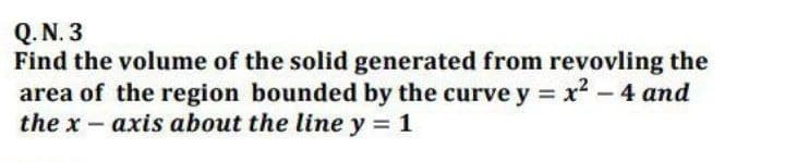 Q. N. 3
Find the volume of the solid generated from revovling the
area of the region bounded by the curve y = x - 4 and
the x- axis about the line y = 1
