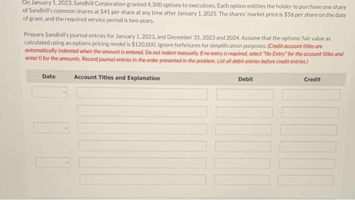 On January 1, 2023, Sandhill Corporation granted 4,300 options to executives. Each option entitles the holder to purchase one share
of Sandhill's common shares at $41 per share at any time after January 1, 2025. The shares' market price is $56 per share on the date
of grant, and the required service period is two years.
Prepare Sandhill's journal entries for January 1, 2023, and December 31, 2023 and 2024. Assume that the options' fair value as
calculated using an options pricing model is $120,000. Ignore forfeitures for simplification purposes. (Credit account titles are
automatically indented when the amount is entered. Do not indent manually. If no entry is required, select "No Entry" for the account titles and
enter O for the amounts. Record journal entries in the order presented in the problem. List all debit entries before credit entries.)
Date
Account Titles and Explanation
Debit
Credit