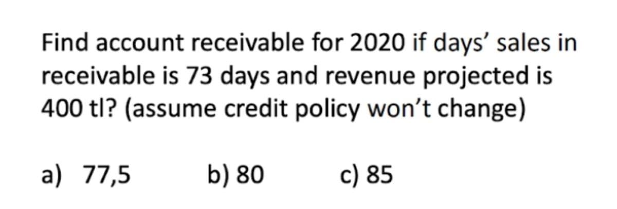 Find account receivable for 2020 if days' sales in
receivable is 73 days and revenue projected is
400 tl? (assume credit policy won't change)
a) 77,5
b) 80
c) 85