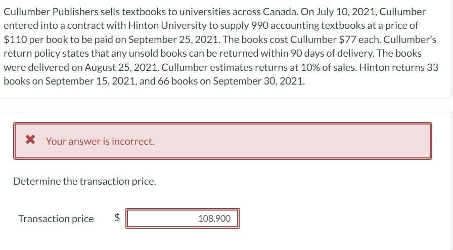 Cullumber Publishers sells textbooks to universities across Canada. On July 10, 2021, Cullumber
entered into a contract with Hinton University to supply 990 accounting textbooks at a price of
$110 per book to be paid on September 25, 2021. The books cost Cullumber $77 each. Cullumber's
return policy states that any unsold books can be returned within 90 days of delivery. The books
were delivered on August 25, 2021. Cullumber estimates returns at 10% of sales. Hinton returns 33
books on September 15, 2021, and 66 books on September 30, 2021.
× Your answer is incorrect.
Determine the transaction price.
Transaction price
$
108,900