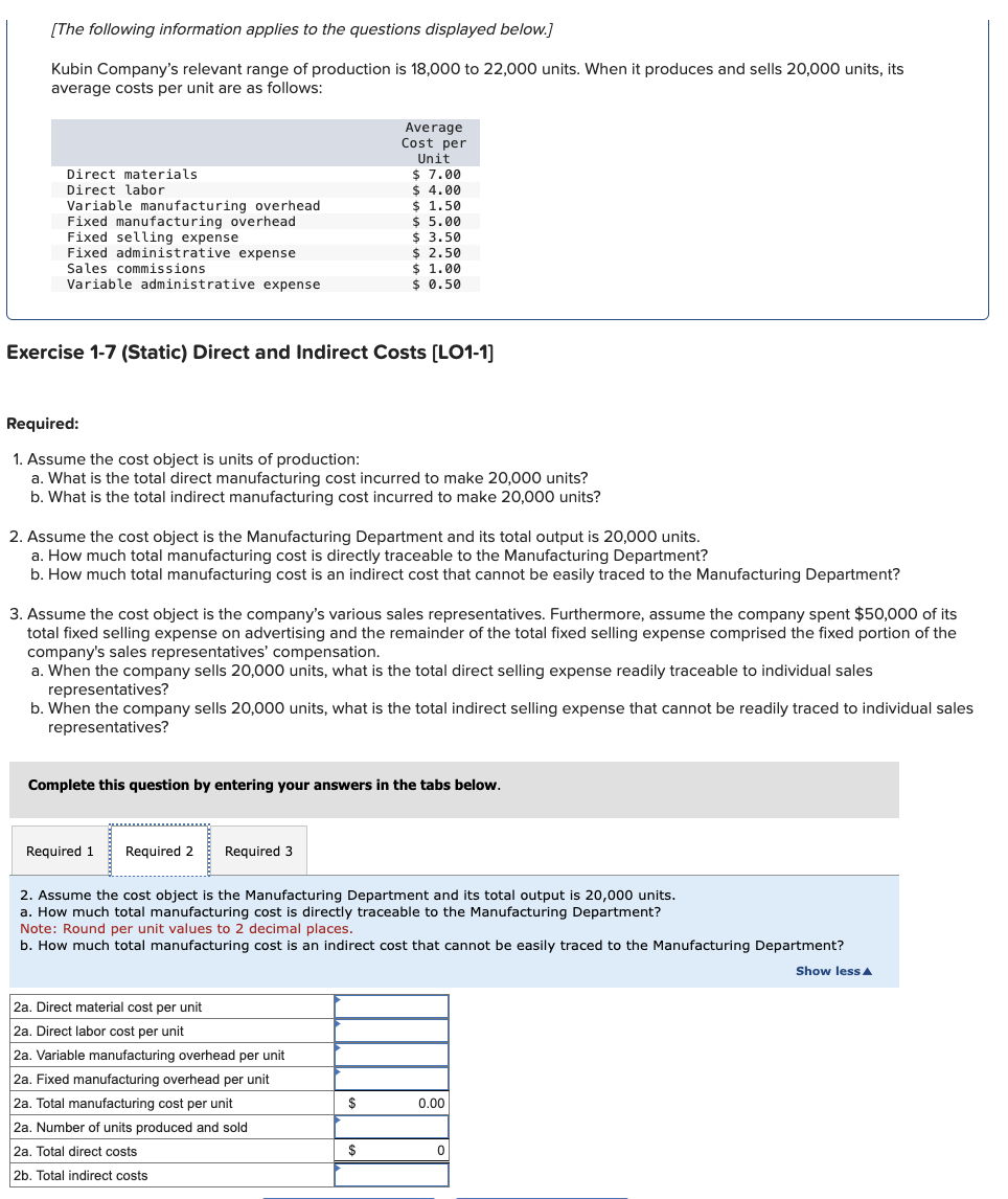 [The following information applies to the questions displayed below.]
Kubin Company's relevant range of production is 18,000 to 22,000 units. When it produces and sells 20,000 units, its
average costs per unit are as follows:
Direct materials
Direct labor
Variable manufacturing overhead
Fixed manufacturing overhead
Fixed selling expense
Fixed administrative expense
Sales commissions
Variable administrative expense
Exercise 1-7 (Static) Direct and Indirect Costs [LO1-1]
Required:
1. Assume the cost object is units of production:
a. What is the total direct manufacturing cost incurred to make 20,000 units?
b. What is the total indirect manufacturing cost incurred to make 20,000 units?
2. Assume the cost object is the Manufacturing Department and its total output is 20,000 units.
a. How much total manufacturing cost is directly traceable to the Manufacturing Department?
b. How much total manufacturing cost is an indirect cost that cannot be easily traced to the Manufacturing Department?
Average
Cost per
Unit
$7.00
$ 4.00
$ 1.50
3. Assume the cost object is the company's various sales representatives. Furthermore, assume the company spent $50,000 of its
total fixed selling expense on advertising and the remainder of the total fixed selling expense comprised the fixed portion of the
company's sales representatives' compensation.
a. When the company sells 20,000 units, what is the total direct selling expense readily traceable to individual sales
representatives?
$5.00
$ 3.50
$ 2.50
$ 1.00
$ 0.50
b. When the company sells 20,000 units, what is the total indirect selling expense that cannot be readily traced to individual sales
representatives?
Required 1 Required 2 Required 3
Complete this question by entering your answers in the tabs below.
2a. Direct material cost per unit
2a. Direct labor cost per unit
2. Assume the cost object is the Manufacturing Department and its total output is 20,000 units.
a. How much total manufacturing cost is directly traceable to the Manufacturing Department?
Note: Round per unit values to 2 decimal places.
b. How much total manufacturing cost is an indirect cost that cannot be easily traced to the Manufacturing Department?
Show less
2a. Variable manufacturing overhead per unit
2a. Fixed manufacturing overhead per unit
2a. Total manufacturing cost per unit
2a. Number of units produced and sold
2a. Total direct costs
2b. Total indirect costs
$
$
0.00
0