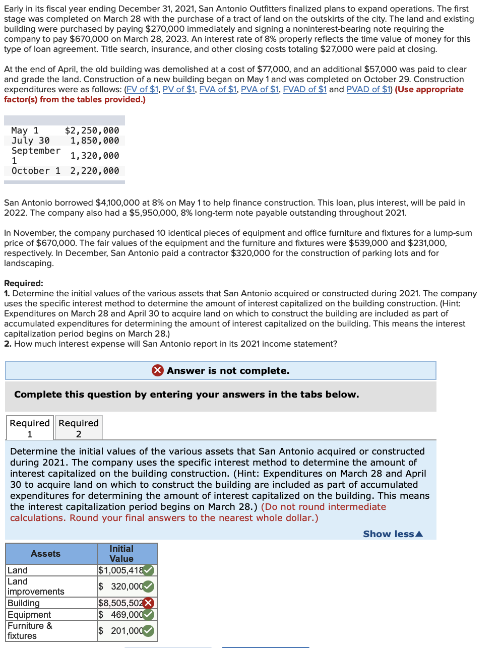 Early in its fiscal year ending December 31, 2021, San Antonio Outfitters finalized plans to expand operations. The first
stage was completed on March 28 with the purchase of a tract of land on the outskirts of the city. The land and existing
building were purchased by paying $270,000 immediately and signing a noninterest-bearing note requiring the
company to pay $670,000 on March 28, 2023. An interest rate of 8% properly reflects the time value of money for this
type of loan agreement. Title search, insurance, and other closing costs totaling $27,000 were paid at closing.
At the end of April, the old building was demolished at a cost of $77,000, and an additional $57,000 was paid to clear
and grade the land. Construction of a new building began on May 1 and was completed on October 29. Construction
expenditures were as follows: (FV of $1, PV of $1, FVA of $1, PVA of $1, FVAD of $1 and PVAD of $1) (Use appropriate
factor(s) from the tables provided.)
May 1
July 30
September
$2,250,000
1,850,000
1,320,000
1
October 1 2,220,000
San Antonio borrowed $4,100,000 at 8% on May 1 to help finance construction. This loan, plus interest, will be paid in
2022. The company also had a $5,950,000, 8% long-term note payable outstanding throughout 2021.
November, the company purchased 10 identical pieces of equipment and office furniture and fixtures for a lump-sum
price of $670,000. The fair values of the equipment and the furniture and fixtures were $539,000 and $231,000,
respectively. In December, San Antonio paid a contractor $320,000 for the construction of parking lots and for
landscaping.
Required:
1. Determine the initial values of the various assets that San Antonio acquired or constructed during 2021. The company
uses the specific interest method to determine the amount of interest capitalized on the building construction. (Hint:
Expenditures on March 28 and April 30 to acquire land on which to construct the building are included as part of
accumulated expenditures for determining the amount of interest capitalized on the building. This means the interest
capitalization period begins on March 28.)
2. How much interest expense will San Antonio report in its 2021 income statement?
X Answer is not complete.
Complete this question by entering your answers in the tabs below.
Required Required
1
2
Determine the initial values of the various assets that San Antonio acquired or constructed
during 2021. The company uses the specific interest method to determine the amount of
interest capitalized on the building construction. (Hint: Expenditures on March 28 and April
30 to acquire land on which to construct the building are included as part of accumulated
expenditures for determining the amount of interest capitalized on the building. This means
the interest capitalization period begins on March 28.) (Do not round intermediate
calculations. Round your final answers to the nearest whole dollar.)
Land
Land
Assets
improvements
Building
Equipment
Furniture &
fixtures
Initial
Value
$1,005,418
$ 320,000
$8,505,502X
$469,000
$ 201,000
Show less
