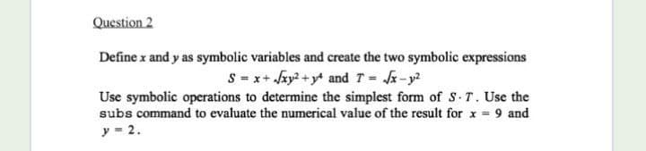 Question 2
Define x and y as symbolic variables and create the two symbolic expressions
S = x+ Jxy? + y* and T = -y?
Use symbolic operations to determine the simplest form of S.T. Use the
subs command to evaluate the numerical value of the result for x 9 and
y = 2.
