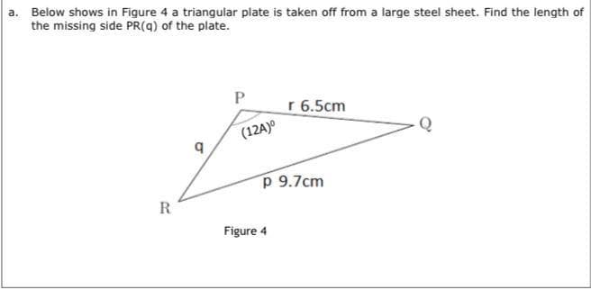 a. Below shows in Figure 4 a triangular plate is taken off from a large steel sheet. Find the length of
the missing side PR(q) of the plate.
r 6.5cm
(12A)o
Q
P 9.7cm
R
Figure 4
