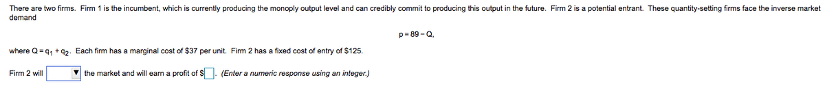 There are two firms. Firm 1 is the incumbent, which is currently producing the monoply output level and can credibly commit to producing this output in the future. Firm 2 is a potential entrant. These quantity-setting firms face the inverse market
demand
p= 89 - Q,
where Q = q, +92. Each firm has a marginal cost of $37 per unit. Firm 2 has
fixed cost of entry of $125.
Firm 2 will
V the market and will earn a profit of $. (Enter a numeric response using an integer.)
