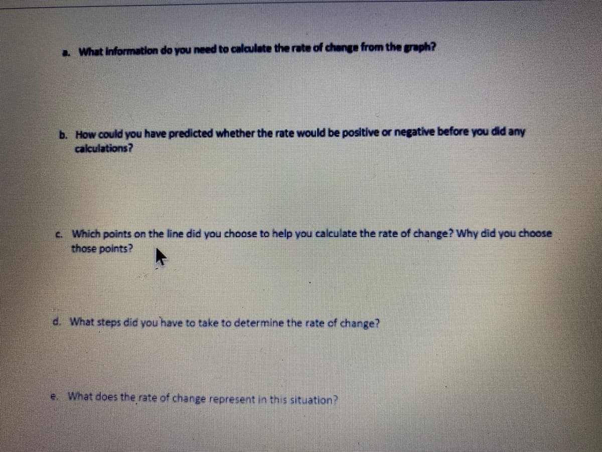 a. What information do you need to calculate the rate of change from the graph?
b. How could you have predicted whether the rate would be positive or negative before you did any
calculations?
c Which points on the line did you choose to help you calculate the rate of change? Why didyou choose
d. What steps did you have to take to determine the rate of change?
e. What does the rate of change represent in this situation?
