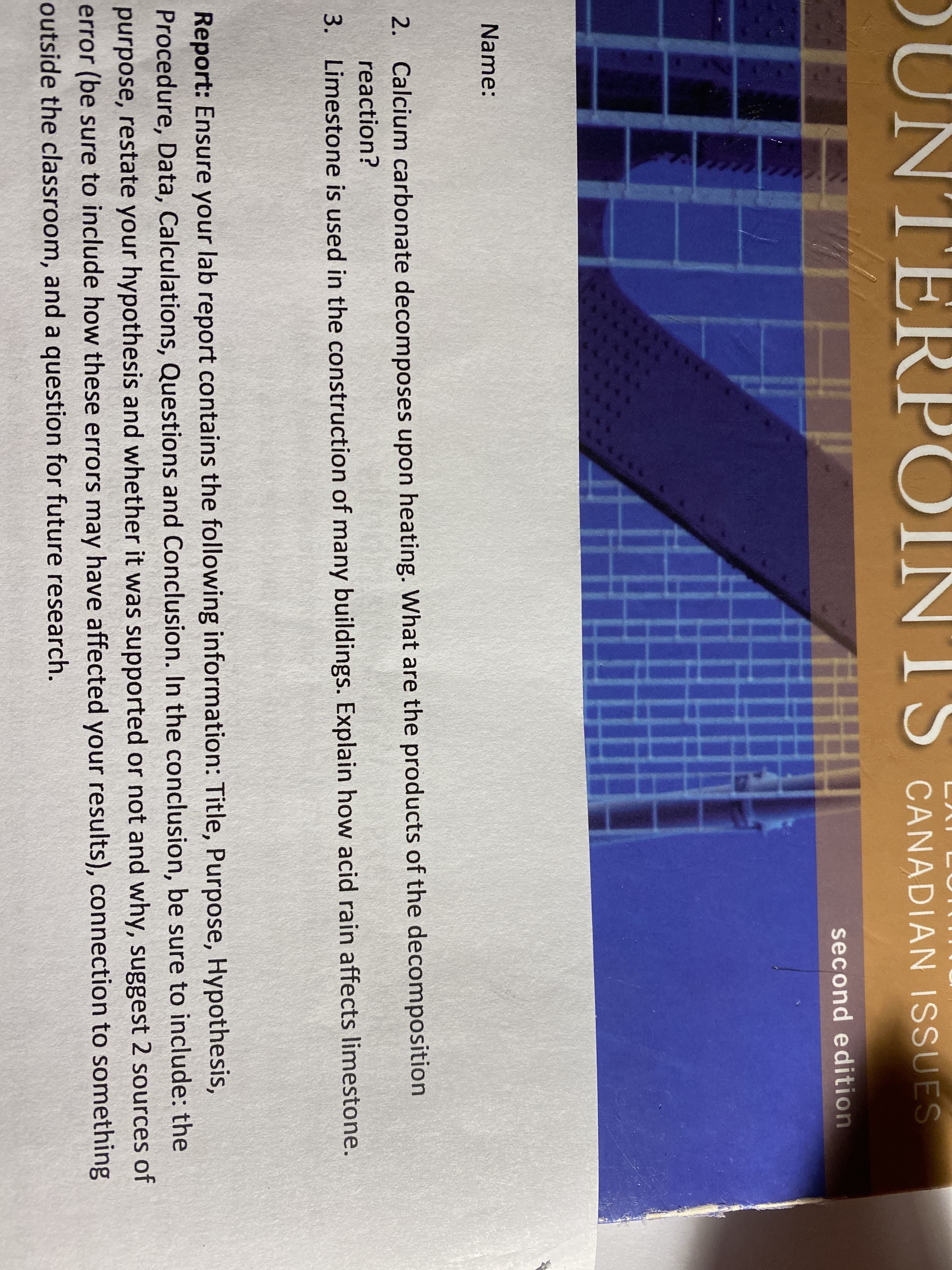OUNTERPC
IS
CANADIAN ISSUES
second edition
Name:
2. Calcium carbonate decomposes upon heating. What are the products of the decomposition
reaction?
3. Limestone is used in the construction of many buildings. Explain how acid rain affects limestone.
Report: Ensure your lab report contains the following information: Title, Purpose, Hypothesis,
Procedure, Data, Calculations, Questions and Conclusion. In the conclusion, be sure to include: the
purpose, restate your hypothesis and whether it was supported or not and why, suggest 2 sources of
error (be sure to include how these errors may have affected your results), connection to something
outside the classroom, and a question for future research.
