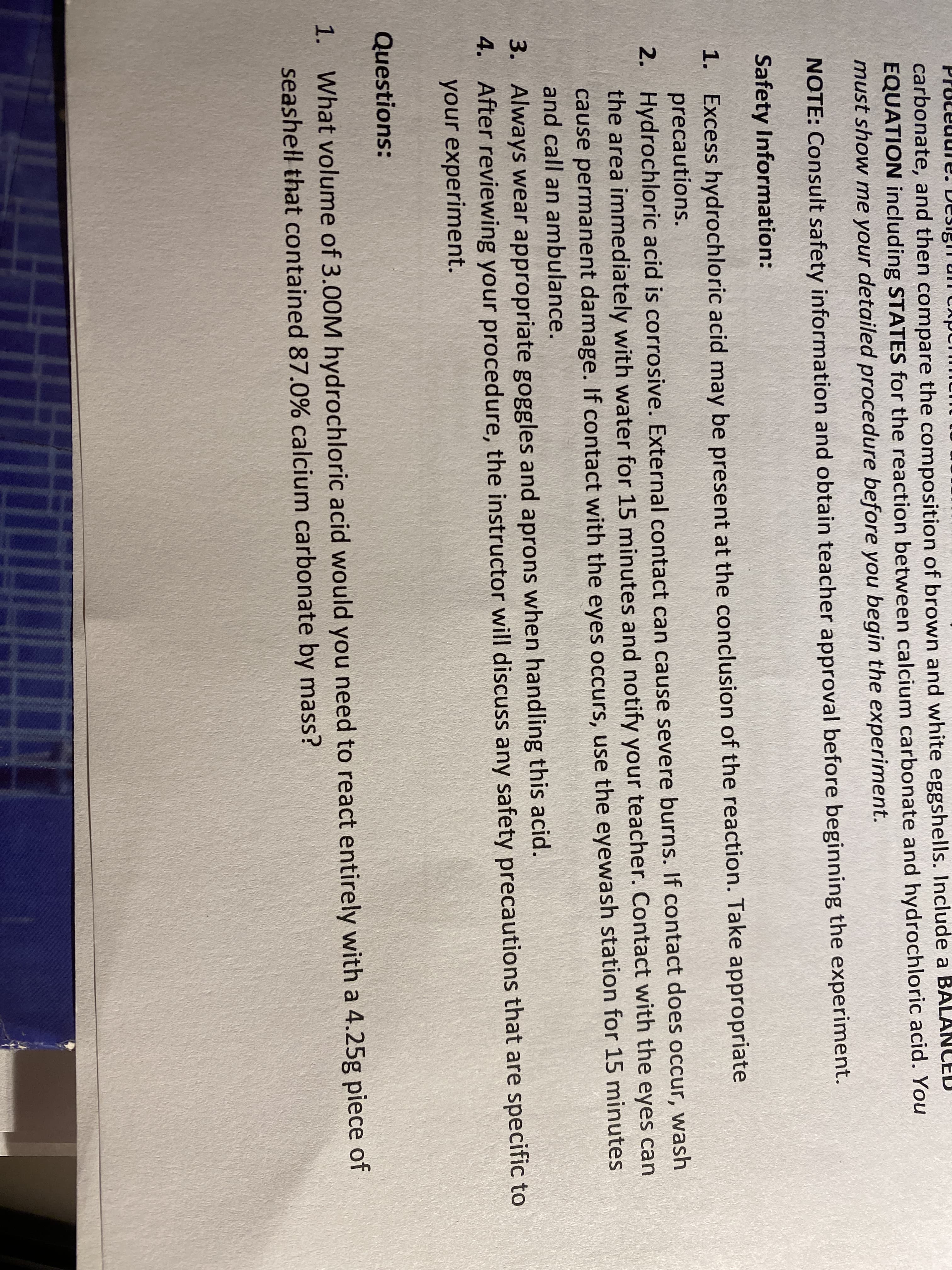 carbonate, and then compare the composition of brown and white eggshells. Include a
EQUATION including STATES for the reaction between calcium carbonate and hydrochloric acid. You
must show me your detailed procedure before you begin the experiment.
NOTE: Consult safety information and obtain teacher approval before beginning the experiment.
Safety Information:
1. Excess hydrochloric acid may be present at the conclusion of the reaction. Take appropriate
precautions.
2. Hydrochloric acid is corrosive. External contact can cause severe burns. If contact does occur, wash
the area immediately with water for 15 minutes and notify your teacher. Contact with the eyes can
cause permanent damage. If contact with the eyes occurs, use the eyewash station for 15 minutes
and call an ambulance.
3. Always wear appropriate goggles and aprons when handling this acid.
4. After reviewing your procedure, the instructor will discuss any safety precautions that are specific to
your experiment.
Questions:
1. What volume of 3.00M hydrochloric acid would you need to react entirely with a 4.25g piece of
seashell that contained 87.0% calcium carbonate by mass?
