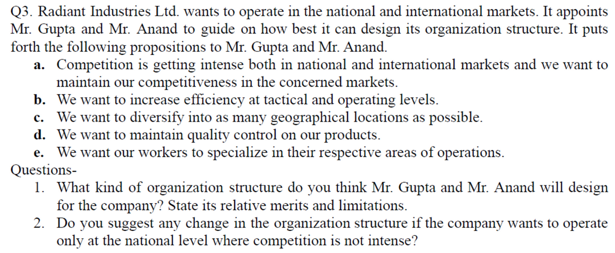 Q3. Radiant Industries Ltd. wants to operate in the national and international markets. It appoints
Mr. Gupta and Mr. Anand to guide on how best it can design its organization structure. It puts
forth the following propositions to Mr. Gupta and Mr. Anand.
a. Competition is getting intense both in national and international markets and we want to
maintain our competitiveness in the concerned markets.
b. We want to increase efficiency at tactical and operating levels.
c. We want to diversify into as many geographical locations as possible.
d. We want to maintain quality control on our products.
e. We want our workers to specialize in their respective areas of operations.
Questions-
1. What kind of organization structure do you think Mr. Gupta and Mr. Anand will design
for the company? State its relative merits and limitations.
2. Do you suggest any change in the organization structure if the company wants to operate
only at the national level where competition is not intense?
