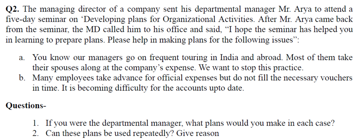 Q2. The managing director of a company sent his departmental manager Mr. Arya to attend a
five-day seminar on 'Developing plans for Organizational Activities. After Mr. Arya came back
from the seminar, the MD called him to his office and said, "I hope the seminar has helped you
in learning to prepare plans. Please help in making plans for the following issues":
a. You know our managers go on frequent touring in India and abroad. Most of them take
their spouses along at the company's expense. We want to stop this practice.
b. Many employees take advance for official expenses but do not fill the necessary vouchers
in time. It is becoming difficulty for the accounts upto date.
Questions-
1. If you were the departmental manager, what plans would you make in each case?
2. Can these plans be used repeatedly? Give reason
