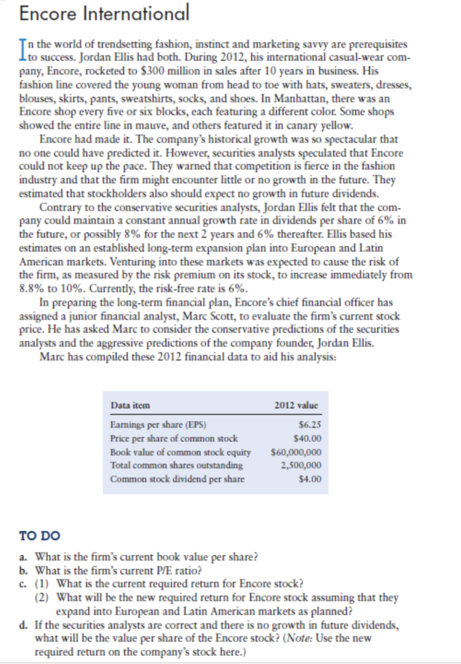 Encore International
Tn the world of trendsetting fashion, instinct and marketing savvy are prerequisites
success. Jordan Ellis had both. During 2012, his international casual-wear com-
pany, Encore, rocketed to $300 million in sales after 10 years in business. His
fashion line covered the young woman from head to toe with hats, sweaters, dresses,
blouses, skirts, pants, sweatshirts, socks, and shoes. In Manhattan, there was an
Encore shop every five or six blocks, each featuring a different color. Some shops
showed the entire line in mauve, and others featured it in canary yellow.
Encore had made it. The company's historical growth was so spectacular that
no one could have predicted it. However, securities analysts speculated that Encore
could not keep up the pace. They warned that competition is fierce in the fashion
industry and that the firm might encounter little or no growth in the future. They
estimated that stockholders also should expect no growth in future dividends.
Contrary to the conservative securities analysts, Jordan Ellis felt that the com-
pany could maintain a constant annual growth rate in dividends per share of 6% in
the future, or possibly 8% for the next 2 years and 6% thereafter. Ellis based his
estimates on an established long-term expansion plan into European and Latin
American markets. Venturing into these markets was expected to cause the risk of
the firm, as measured by the risk premium on its stock, to increase immediately from
8.8% to 10%. Currently, the risk-free rate is 6%.
In preparing the long-term financial plan, Encore's chief financial officer has
assigned a junior financial analyst, Marc Scott, to evaluate the firm's current stock
price. He has asked Marc to consider the conservative predictions of the securities
analysts and the aggressive predictions of the company founder, Jordan Ellis.
Marc has compiled these 2012 financial data to aid his analysis:
Data item
2012 value
Eamings per share (EPS)
Price per share of common stock
Book value of common stock equity
Total common shares outstanding
$6.25
$40.00
$60,000,000
2,500,000
Common stock dividend per share
$4.00
TO DO
a. What is the firm's current book value per share?
b. What is the firm's current P/E ratio?
c. (1) What is the current required return for Encore stock?
(2) What will be the new required return for Encore stock assuming that they
expand into European and Latin American markets as planned?
d. If the securities analysts are correct and there is no growth in future dividends,
what will be the value per share of the Encore stock? (Note: Use the new
required return on the company's stock here.)
