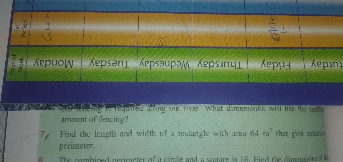 turday
Friday
Monday
Thursday Wednesday Tuesday
iCHeng is fequirea aiong ine river. What dimensions will use the smalles
amount of fencing?
Find the length and width of a rectangle with area 64 m that give minimun
perimeter.
The combined perimeter of a circle and a square is 16. Find the dimensions of the
Days of
Week
1st
Period
Chem
enat
