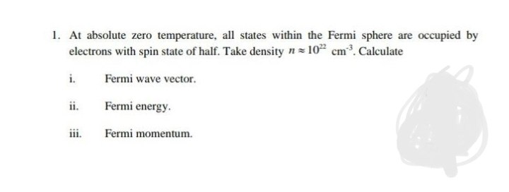 1. At absolute zero temperature, all states within the Fermi sphere are occupied by
electrons with spin state of half. Take density n= 10 cm³. Calculate
i.
Fermi wave vector.
ii.
Fermi energy.
iii.
Fermi momentum.
