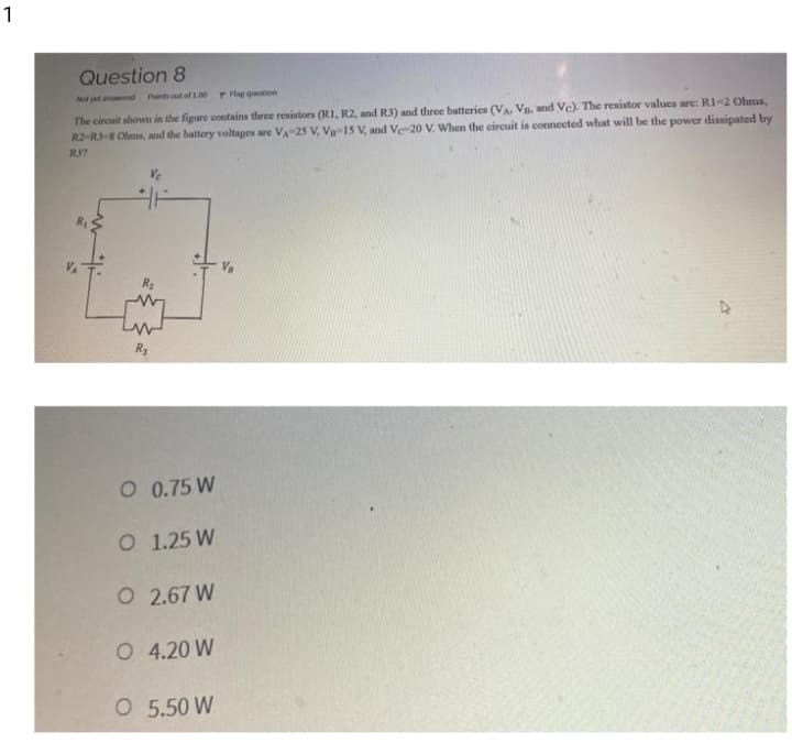 1
Question 8
Nt yet and Pant out of 1.00 P lag question
The circuit shown in the figure contains three resistors (RI, R2, and R3) and three batteries (VA. Vn. and Ve). The resistor values are: RI-2 Ohms,
R2-RI-S Olms, and the battery voltages are VA-25 V, V-15 V, and Ve-20 V. When the eircuit is connected what will be the power dissipated by
R3?
R3
O 0.75 W
O 1.25 W
O 2.67 W
O 4.20 W
O 5.50 W
