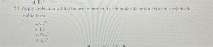 d. F₂
50. Apply molecular orbital theory to predict if each molecule or ion exists in a relatively
stable form.
2+
a. C₂2
b. Lig
2+
c. Be2
d. Li,
2