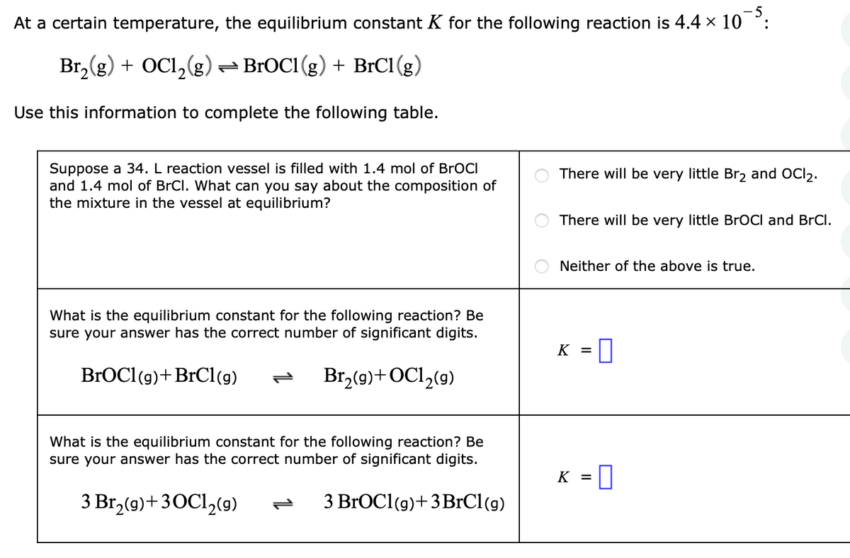 5
At a certain temperature, the equilibrium constant K for the following reaction is 4.4 × 10
Br₂(g) + OC1₂(g) — BrOC1 (g) + BrC1 (g)
Use this information to complete the following table.
Suppose a 34. L reaction vessel is filled with 1.4 mol of BrOCI
and 1.4 mol of BrCl. What can you say about the composition of
the mixture in the vessel at equilibrium?
What is the equilibrium constant for the following reaction? Be
sure your answer has the correct number of significant digits.
BrOC1 (g) + BrCl(g)
Br₂(g) + OC1₂(9)
What is the equilibrium constant for the following reaction? Be
sure your answer has the correct number of significant digits.
3 Br₂(g) + 3OC1₂ (9)
3 BrOC1 (g) + 3BrCl (g)
O
There will be very little Br₂ and OCI₂.
There will be very little BrOCI and BrCl.
Neither of the above is true.
K =
0
K = 0