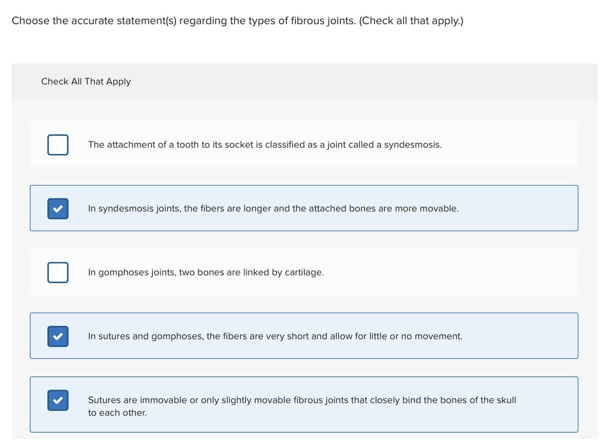 Choose the accurate statement(s) regarding the types of fibrous joints. (Check all that apply.)
Check All That Apply
The attachment of a tooth to its socket is classified as a joint called a syndesmosis.
In syndesmosis joints, the fibers are longer and the attached bones are more movable.
In gomphoses joints, two bones are linked by cartilage.
In sutures and gomphoses, the fibers are very short and allow for little or no movement.
Sutures are immovable or only slightly movable fibrous joints that closely bind the bones of the skull
to each other.
