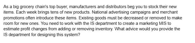 As a big grocery chain's top buyer, manufacturers and distributors beg you to stock their new
items. Each week brings tens of new products. National advertising campaigns and merchant
promotions often introduce these items. Existing goods must be decreased or removed to make
room for new ones. You need to work with the IS department to create a marketing MIS to
estimate profit changes from adding or removing inventory. What advice would you provide the
IS department for designing this system?